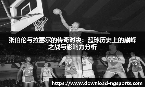 张伯伦与拉塞尔的传奇对决：篮球历史上的巅峰之战与影响力分析